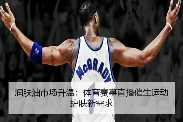 润肤油市场升温：体育赛事直播催生运动护肤新需求