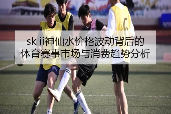 sk ii神仙水价格波动背后的体育赛事市场与消费趋势分析